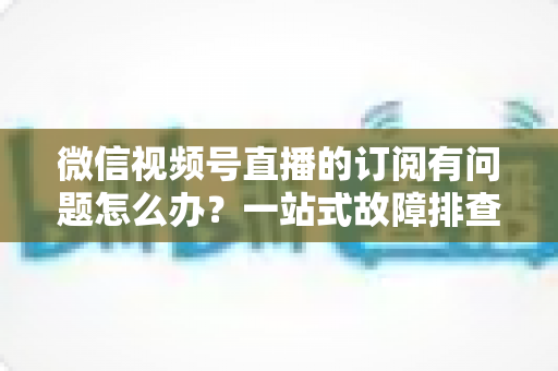 微信视频号直播的订阅有问题怎么办?一站式故障排查与实用解决方案全指南 微信视频号直播的订阅有问题怎么办?一站式故障排查与实用解决方案全指南