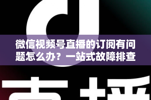 微信视频号直播的订阅有问题怎么办?一站式故障排查与实用解决方案全指南 微信视频号直播的订阅有问题怎么办?一站式故障排查与实用解决方案全指南