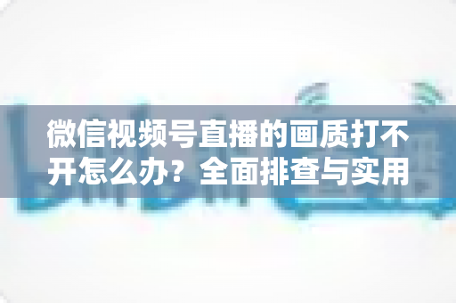 微信视频号直播的画质打不开怎么办?全面排查与实用解决指南 微信视频号直播的画质打不开怎么办?全面排查与实用解决指南