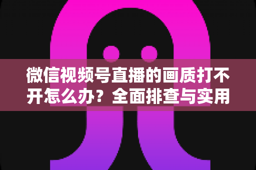 微信视频号直播的画质打不开怎么办?全面排查与实用解决指南 微信视频号直播的画质打不开怎么办?全面排查与实用解决指南