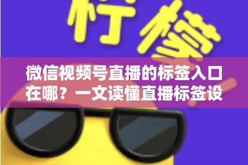 微信视频号直播的标签入口在哪？一文读懂直播标签设置方法与引流技巧