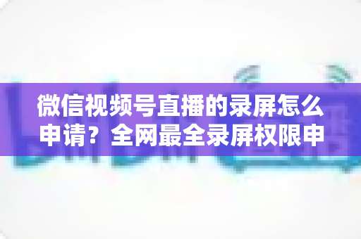 微信视频号直播的录屏怎么申请？全网最全录屏权限申请流程与合规指南