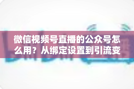 微信视频号直播的公众号怎么用?从绑定设置到引流变现的完整实战攻略 微信视频号直播的公众号怎么用?从绑定设置到引流变现的完整实战攻略