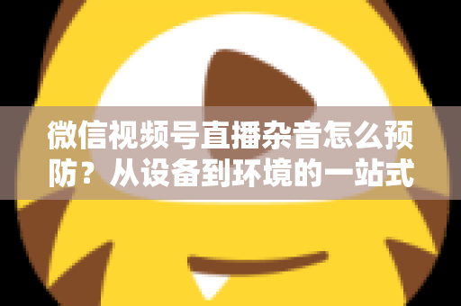 微信视频号直播杂音怎么预防？从设备到环境的一站式降噪实战指南
