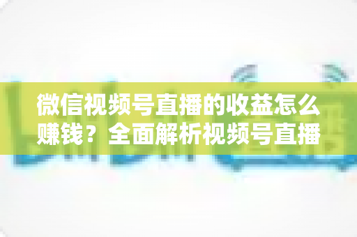 微信视频号直播的收益怎么赚钱？全面解析视频号直播的六大变现途径与实操指南