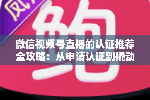 微信视频号直播的认证推荐全攻略：从申请认证到撬动流量的实操指南