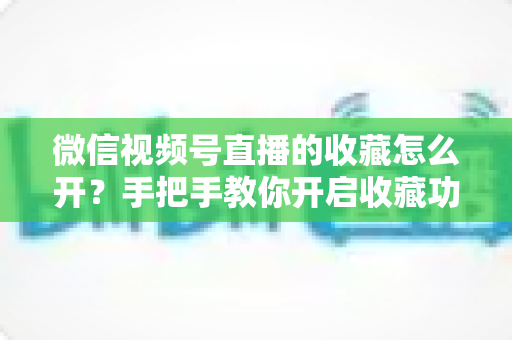 微信视频号直播的收藏怎么开?手把手教你开启收藏功能与提升直播人气 微信视频号直播的收藏怎么开?手把手教你开启收藏功能与提升直播人气