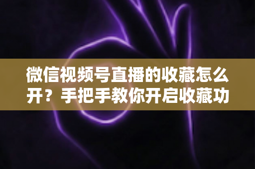微信视频号直播的收藏怎么开?手把手教你开启收藏功能与提升直播人气 微信视频号直播的收藏怎么开?手把手教你开启收藏功能与提升直播人气
