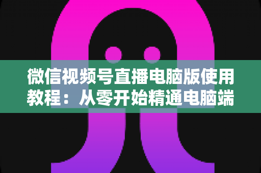 微信视频号直播电脑版使用教程：从零开始精通电脑端直播的完整实战指南