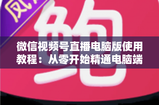 微信视频号直播电脑版使用教程：从零开始精通电脑端直播的完整实战指南