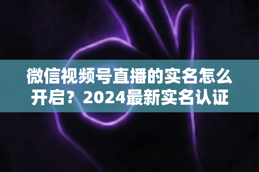 微信视频号直播的实名怎么开启?2024最新实名认证详细步骤与常见问题全解析 微信视频号直播的实名怎么开启?2024最新实名认证详细步骤与常见问题全解析