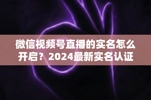 微信视频号直播的实名怎么开启？2024最新实名认证详细步骤与常见问题全解析