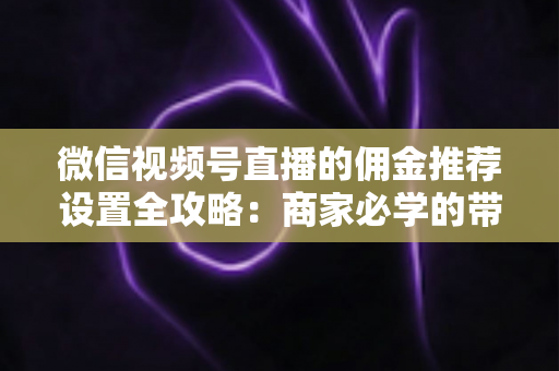 微信视频号直播的佣金推荐设置全攻略：商家必学的带货增长秘籍与实操指南
