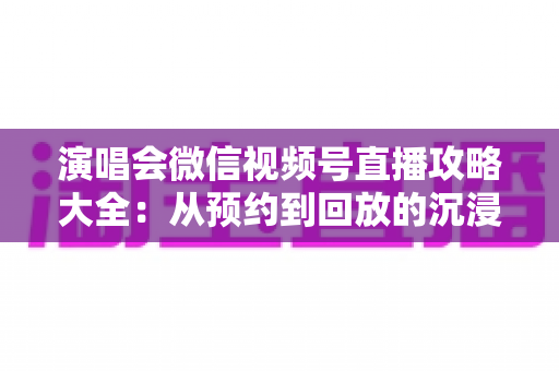 演唱会微信视频号直播攻略大全:从预约到回放的沉浸式云观演完全指南 演唱会微信视频号直播攻略大全:从预约到回放的沉浸式云观演完全指南