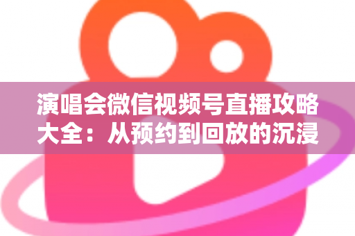 演唱会微信视频号直播攻略大全:从预约到回放的沉浸式云观演完全指南 演唱会微信视频号直播攻略大全:从预约到回放的沉浸式云观演完全指南