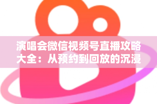 演唱会微信视频号直播攻略大全:从预约到回放的沉浸式云观演完全指南 演唱会微信视频号直播攻略大全:从预约到回放的沉浸式云观演完全指南