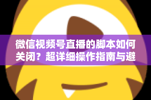 微信视频号直播的脚本如何关闭？超详细操作指南与避坑技巧全解析