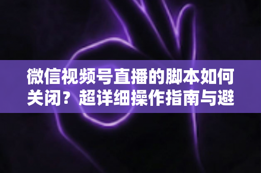微信视频号直播的脚本如何关闭？超详细操作指南与避坑技巧全解析