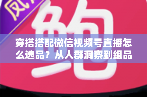 穿搭搭配微信视频号直播怎么选品?从人群洞察到组品策略的高转化选品全指南 穿搭搭配微信视频号直播怎么选品?从人群洞察到组品策略的高转化选品全指南
