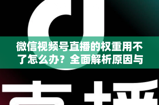 微信视频号直播的权重用不了怎么办?全面解析原因与高效解决方案指南 微信视频号直播的权重用不了怎么办?全面解析原因与高效解决方案指南