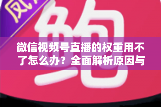 微信视频号直播的权重用不了怎么办?全面解析原因与高效解决方案指南 微信视频号直播的权重用不了怎么办?全面解析原因与高效解决方案指南