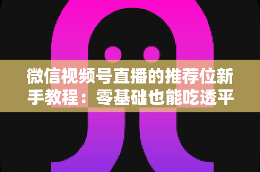 微信视频号直播的推荐位新手教程：零基础也能吃透平台流量的实战指南