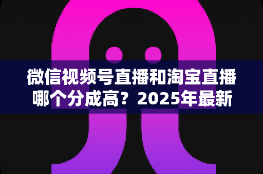 微信视频号直播和淘宝直播哪个分成高?2025年最新分成规则深度对比与主播增收指南 微信视频号直播和淘宝直播哪个分成高?2025年最新分成规则深度对比与主播增收指南