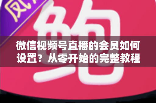 微信视频号直播的会员如何设置?从零开始的完整教程与实战运营指南 微信视频号直播的会员如何设置?从零开始的完整教程与实战运营指南