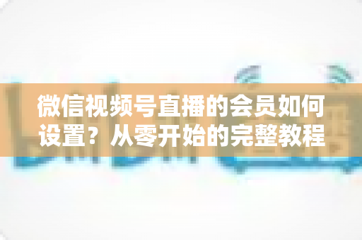 微信视频号直播的会员如何设置?从零开始的完整教程与实战运营指南 微信视频号直播的会员如何设置?从零开始的完整教程与实战运营指南