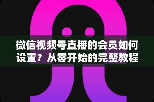 微信视频号直播的会员如何设置？从零开始的完整教程与实战运营指南