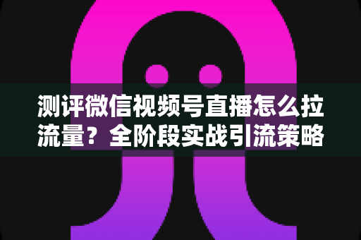 测评微信视频号直播怎么拉流量？全阶段实战引流策略深度解析