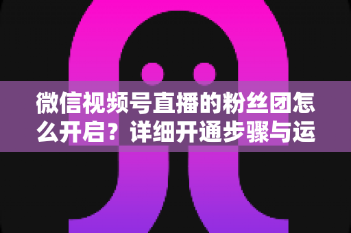 微信视频号直播的粉丝团怎么开启?详细开通步骤与运营技巧全解析 微信视频号直播的粉丝团怎么开启?详细开通步骤与运营技巧全解析
