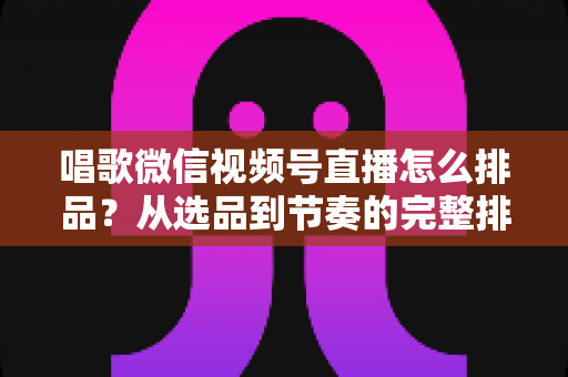 唱歌微信视频号直播怎么排品？从选品到节奏的完整排品攻略，助你打造高转化歌唱直播间