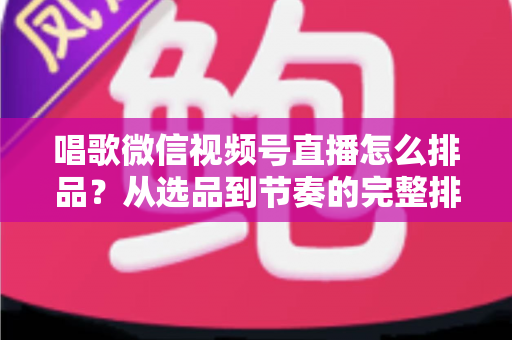唱歌微信视频号直播怎么排品？从选品到节奏的完整排品攻略，助你打造高转化歌唱直播间