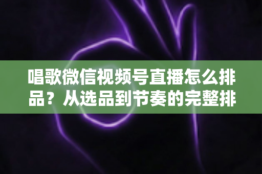唱歌微信视频号直播怎么排品？从选品到节奏的完整排品攻略，助你打造高转化歌唱直播间