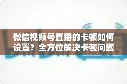 微信视频号直播的卡顿如何设置?全方位解决卡顿问题的实用指南与优化技巧 微信视频号直播的卡顿如何设置?全方位解决卡顿问题的实用指南与优化技巧