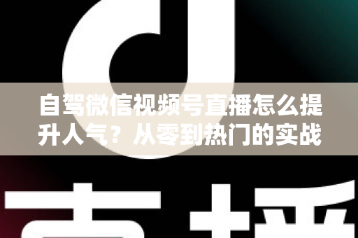 自驾微信视频号直播怎么提升人气？从零到热门的实战涨粉攻略