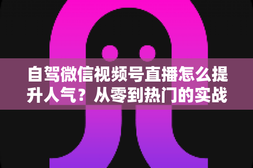 自驾微信视频号直播怎么提升人气？从零到热门的实战涨粉攻略