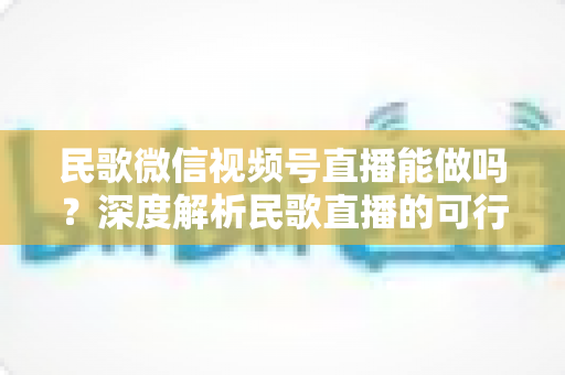 民歌微信视频号直播能做吗?深度解析民歌直播的可行性、操作步骤与变现方法 民歌微信视频号直播能做吗?深度解析民歌直播的可行性、操作步骤与变现方法