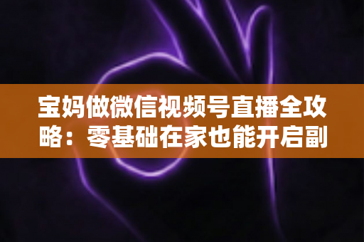 宝妈做微信视频号直播全攻略：零基础在家也能开启副业变现新通道
