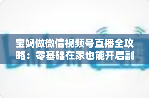 宝妈做微信视频号直播全攻略：零基础在家也能开启副业变现新通道