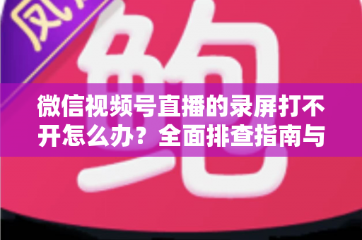 微信视频号直播的录屏打不开怎么办？全面排查指南与实用解决方案合集