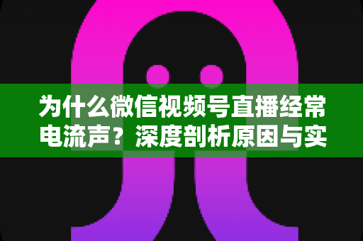 为什么微信视频号直播经常电流声?深度剖析原因与实用解决指南 为什么微信视频号直播经常电流声?深度剖析原因与实用解决指南