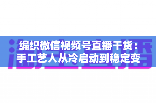 编织微信视频号直播干货：手工艺人从冷启动到稳定变现的实战指南