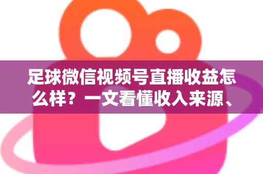 足球微信视频号直播收益怎么样？一文看懂收入来源、收益水平与变现技巧