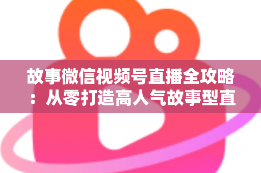 故事微信视频号直播全攻略：从零打造高人气故事型直播间的完整指南