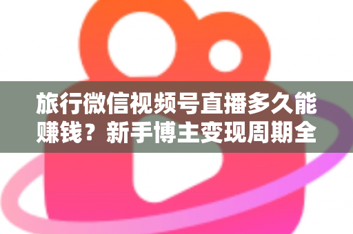 旅行微信视频号直播多久能赚钱?新手博主变现周期全解析与快速起号实战指南 旅行微信视频号直播多久能赚钱?新手博主变现周期全解析与快速起号实战指南