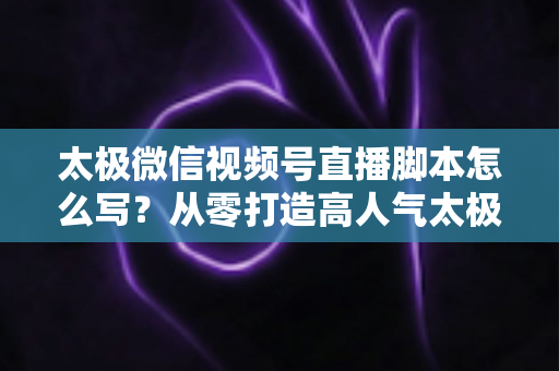 太极微信视频号直播脚本怎么写？从零打造高人气太极直播间的实战指南