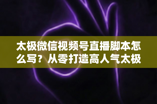 太极微信视频号直播脚本怎么写？从零打造高人气太极直播间的实战指南