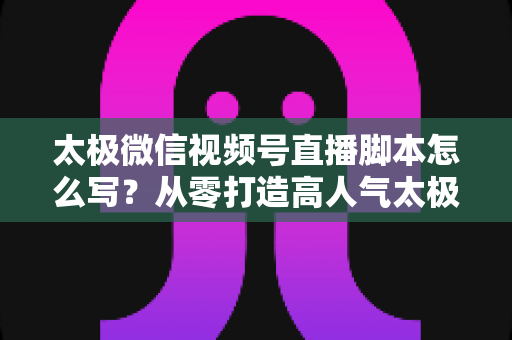 太极微信视频号直播脚本怎么写？从零打造高人气太极直播间的实战指南